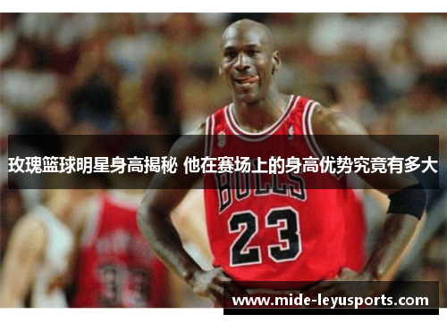 玫瑰篮球明星身高揭秘 他在赛场上的身高优势究竟有多大