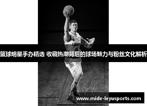 篮球明星手办精选 收藏热潮背后的球场魅力与粉丝文化解析