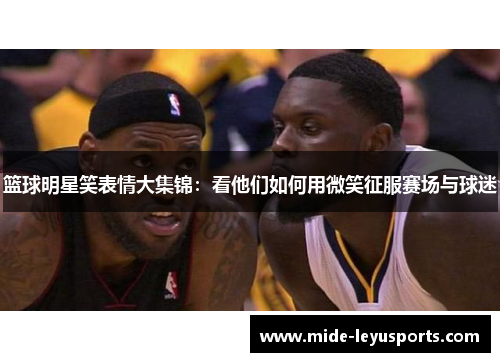 篮球明星笑表情大集锦：看他们如何用微笑征服赛场与球迷